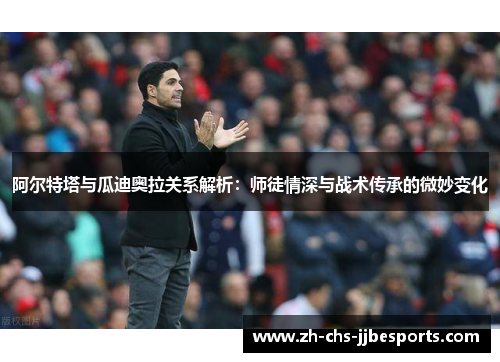 阿尔特塔与瓜迪奥拉关系解析：师徒情深与战术传承的微妙变化